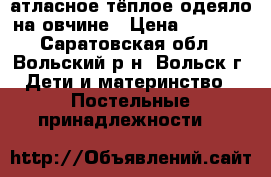 атласное тёплое одеяло на овчине › Цена ­ 1 000 - Саратовская обл., Вольский р-н, Вольск г. Дети и материнство » Постельные принадлежности   